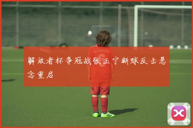 解放者杯争冠战张玉宁断球反击悬念重启