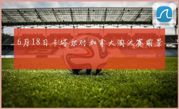 6月18日卡塔尔对加拿大淘汰赛前景