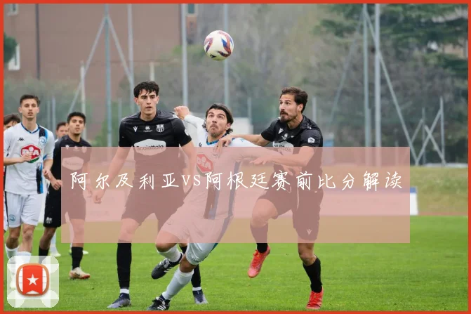阿尔及利亚vs阿根廷赛前比分解读