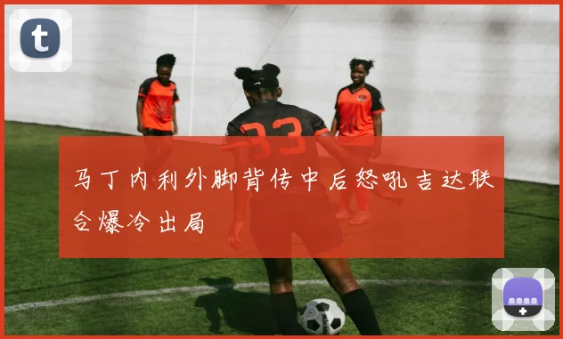 马丁内利外脚背传中后怒吼吉达联合爆冷出局