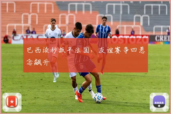 巴西读秒扳平法国，友谊赛争四悬念飙升