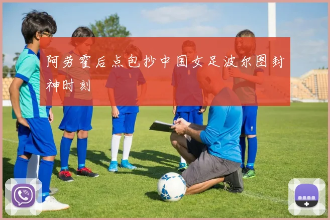 阿劳霍后点包抄中国女足波尔图封神时刻