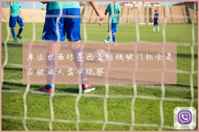 库法尔面对墨西哥防线破门机会是否被放大盘口观察