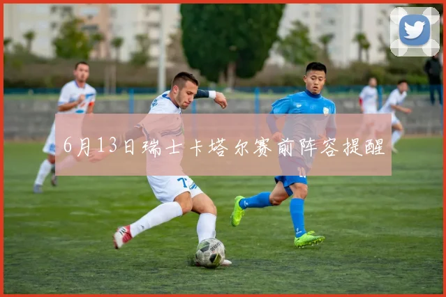 6月13日瑞士卡塔尔赛前阵容提醒