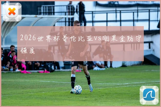 2026世界杯哥伦比亚vs刚果金防守强度