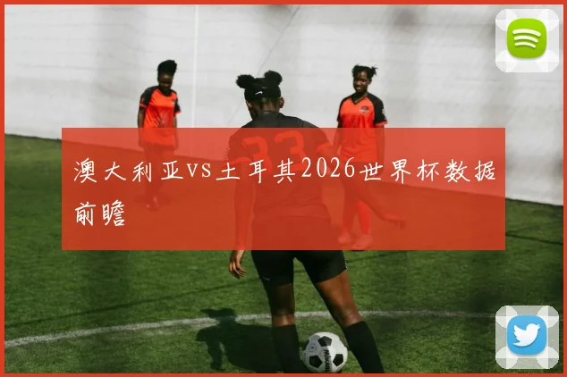 澳大利亚vs土耳其2026世界杯数据前瞻