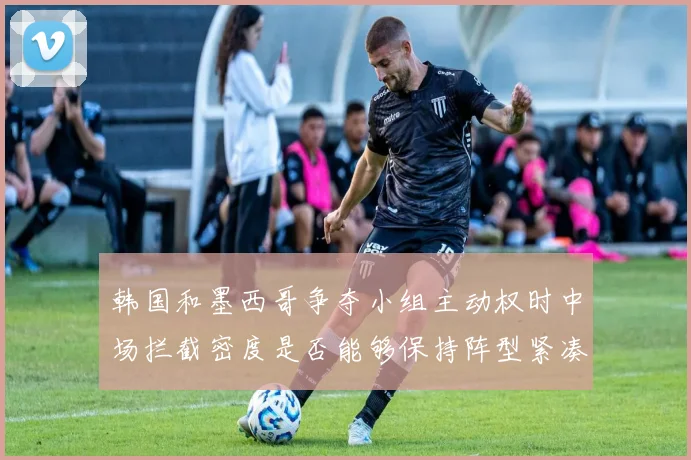 韩国和墨西哥争夺小组主动权时中场拦截密度是否能够保持阵型紧凑