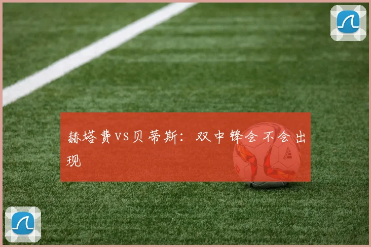赫塔费vs贝蒂斯：双中锋会不会出现