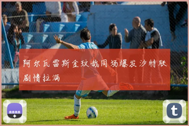阿尔瓦雷斯金玟哉同场爆发沙特联剧情拉满