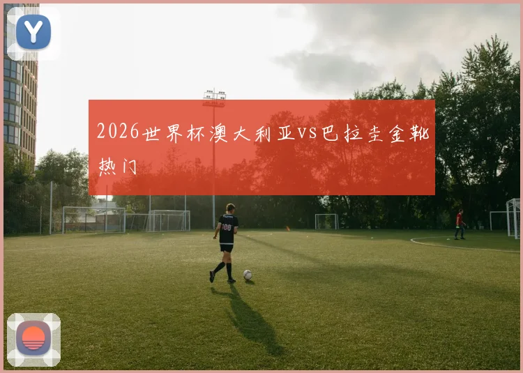 2026世界杯澳大利亚vs巴拉圭金靴热门