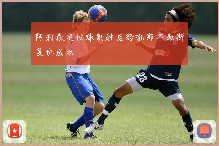 阿利森定位球制胜后怒吼那不勒斯复仇成功