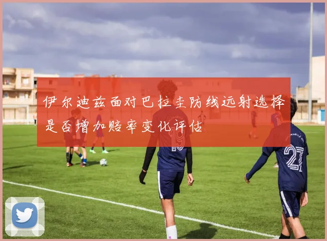 伊尔迪兹面对巴拉圭防线远射选择是否增加赔率变化评估