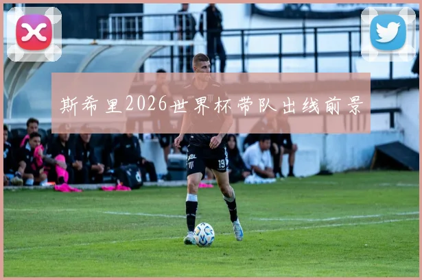 斯希里2026世界杯带队出线前景