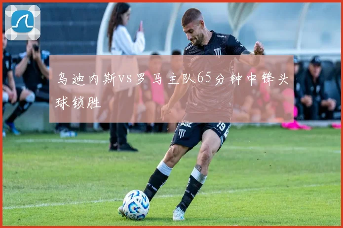 乌迪内斯vs罗马主队65分钟中锋头球锁胜
