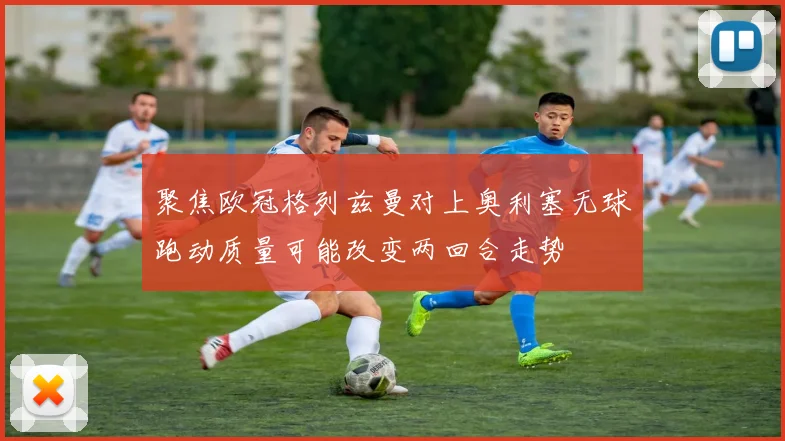 聚焦欧冠格列兹曼对上奥利塞无球跑动质量可能改变两回合走势