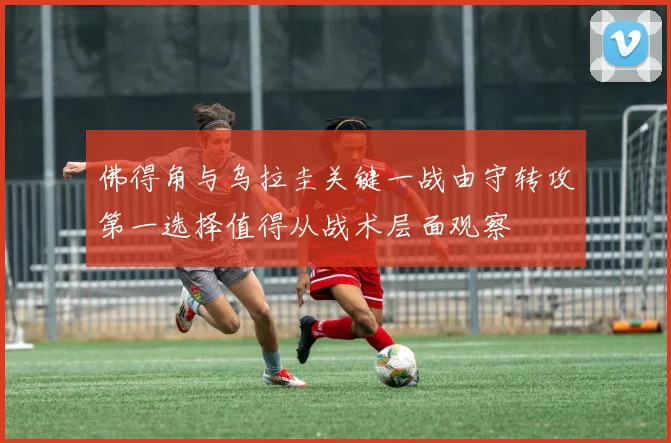佛得角与乌拉圭关键一战由守转攻第一选择值得从战术层面观察