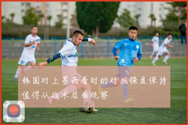 韩国对上墨西哥时的对抗强度保持值得从战术层面观察