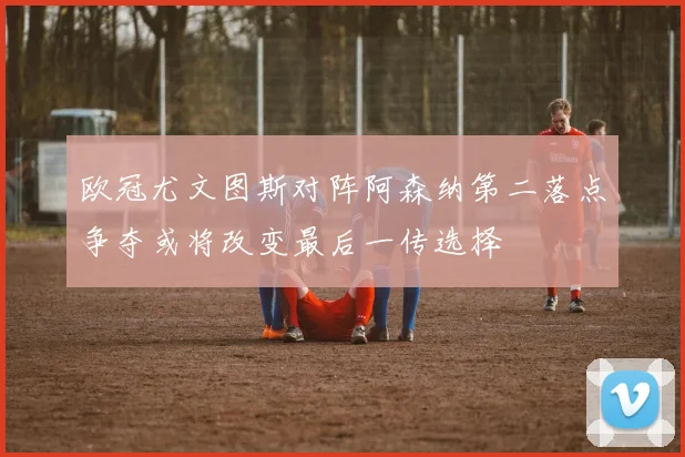 欧冠尤文图斯对阵阿森纳第二落点争夺或将改变最后一传选择