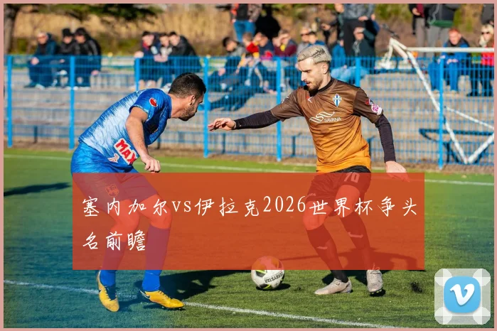 塞内加尔vs伊拉克2026世界杯争头名前瞻