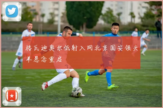 格瓦迪奥尔低射入网北京国安领头羊悬念重启