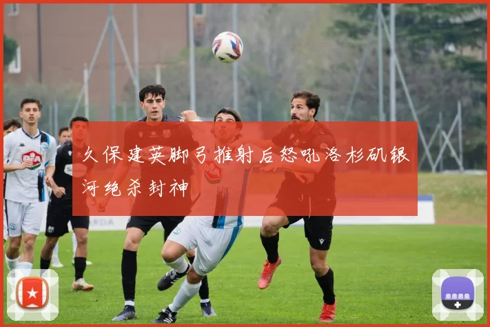 久保建英脚弓推射后怒吼洛杉矶银河绝杀封神