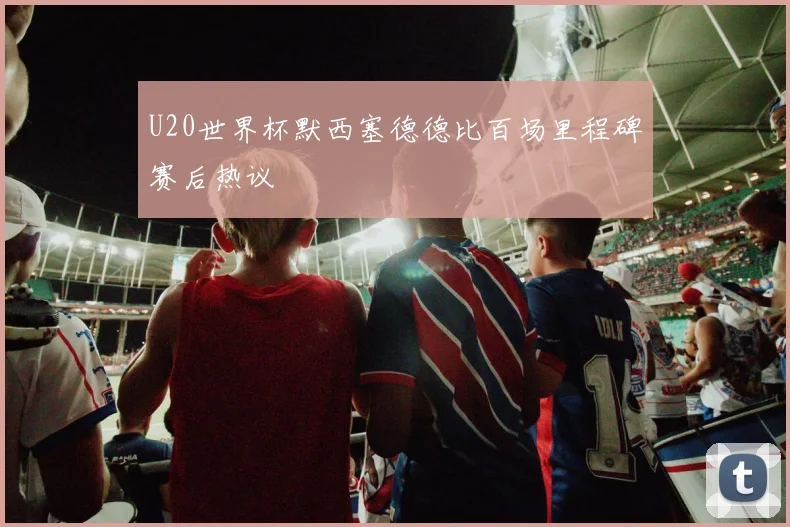 U20世界杯默西塞德德比百场里程碑赛后热议