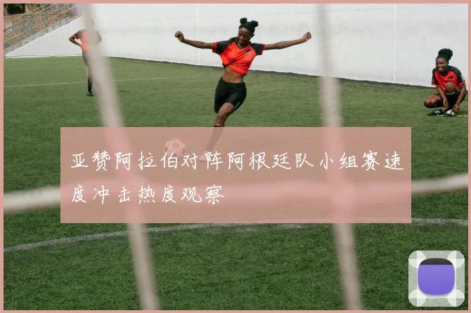 亚赞阿拉伯对阵阿根廷队小组赛速度冲击热度观察
