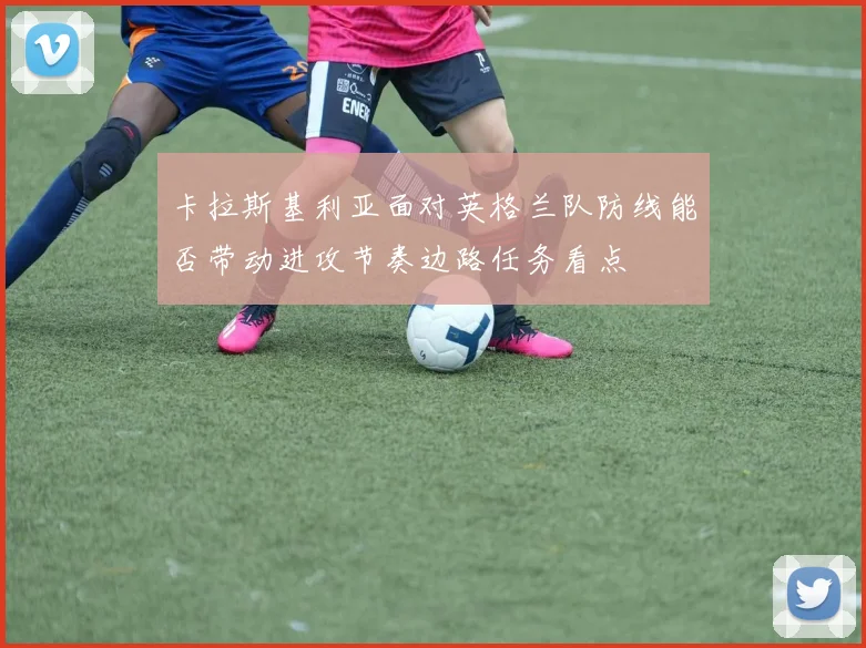 卡拉斯基利亚面对英格兰队防线能否带动进攻节奏边路任务看点