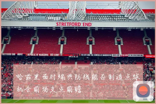 哈兹里面对瑞典防线能否制造点球机会前场支点前瞻