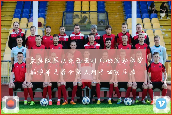 聚焦欧冠切尔西面对利物浦肋部穿插频率是否会放大对手回防压力