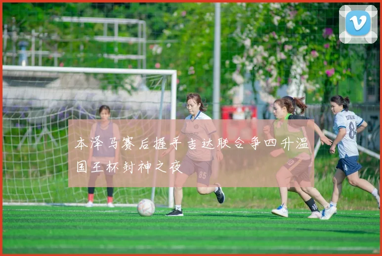 本泽马赛后握手吉达联合争四升温国王杯封神之夜