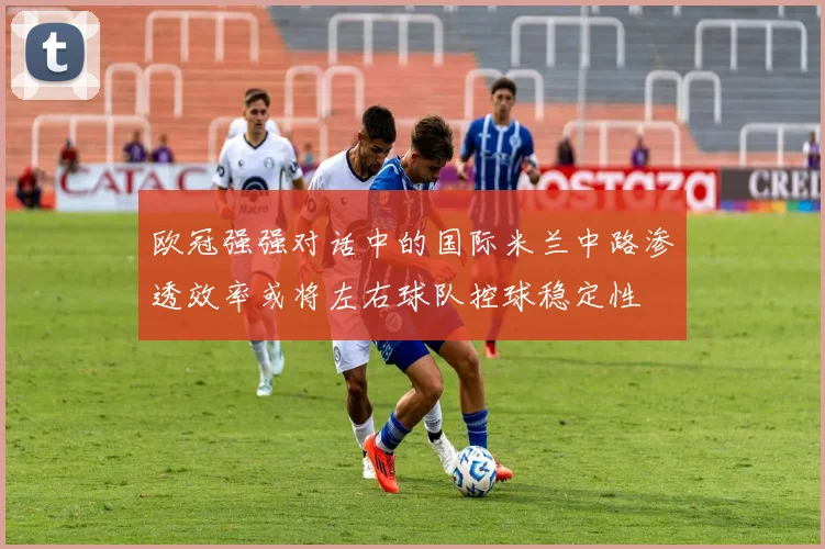 欧冠强强对话中的国际米兰中路渗透效率或将左右球队控球稳定性
