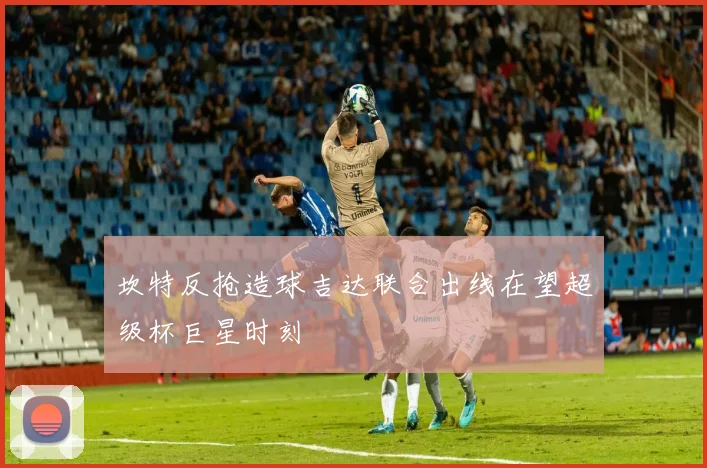 坎特反抢造球吉达联合出线在望超级杯巨星时刻
