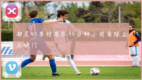 都灵vs多特客队46分钟小将角球后点破门