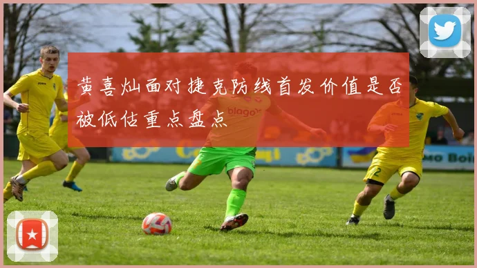 黄喜灿面对捷克防线首发价值是否被低估重点盘点