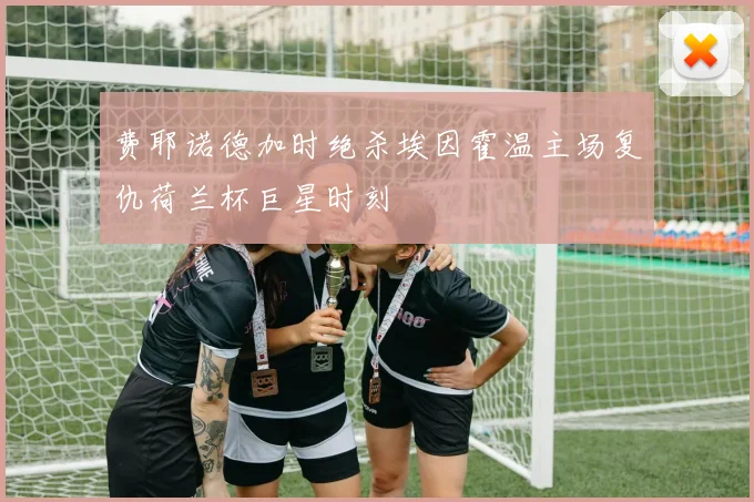 费耶诺德加时绝杀埃因霍温主场复仇荷兰杯巨星时刻