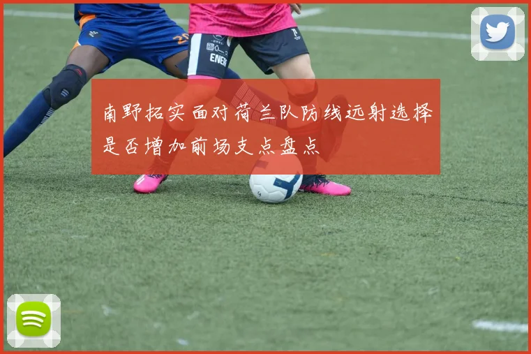 南野拓实面对荷兰队防线远射选择是否增加前场支点盘点